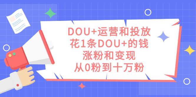 （7475期）DOU+的运营和投放⭐DOU 运营和投放，花1条DOU 的钱，涨粉和变现，从0粉到十万粉