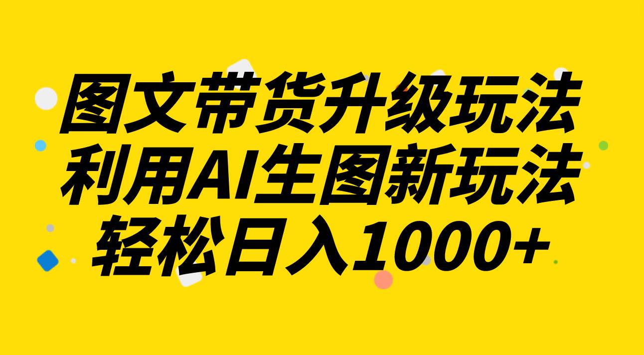 （8041期）图文带货2.0⭐图文带货升级玩法2.0分享，利用AI生图新玩法，每天半小时