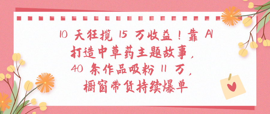 10天狂揽 15 万收益!靠 A打造中草药主题故事40 条作品吸粉11万橱窗带货持续爆单 - 小白网创资源网